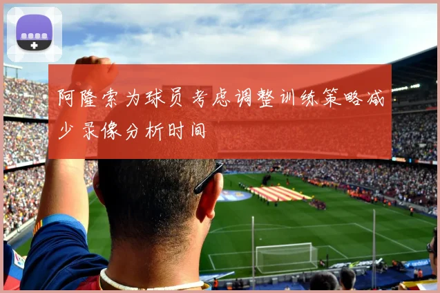 阿隆索为球员考虑调整训练策略减少录像分析时间