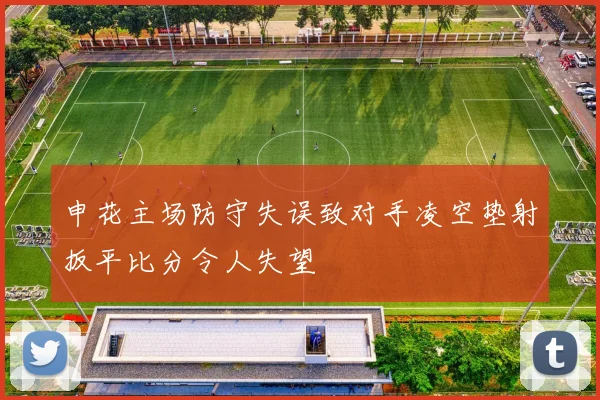 申花主场防守失误致对手凌空垫射扳平比分令人失望