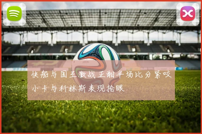 快船与国王激战正酣半场比分紧咬小卡与科林斯表现抢眼
