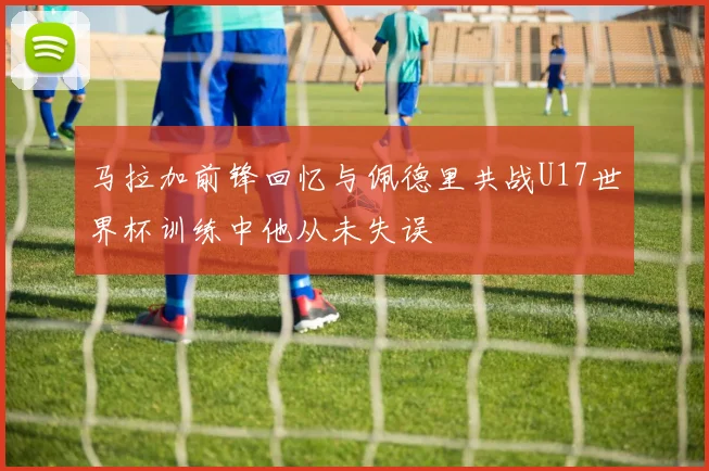 马拉加前锋回忆与佩德里共战U17世界杯训练中他从未失误
