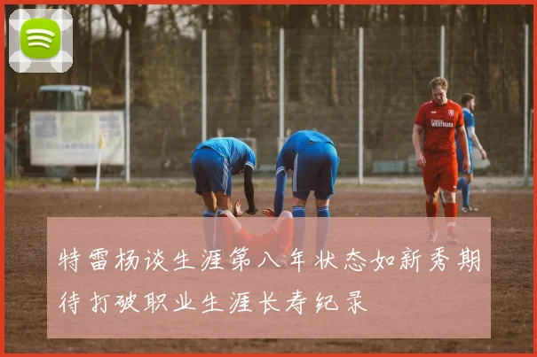 特雷杨谈生涯第八年状态如新秀期待打破职业生涯长寿纪录