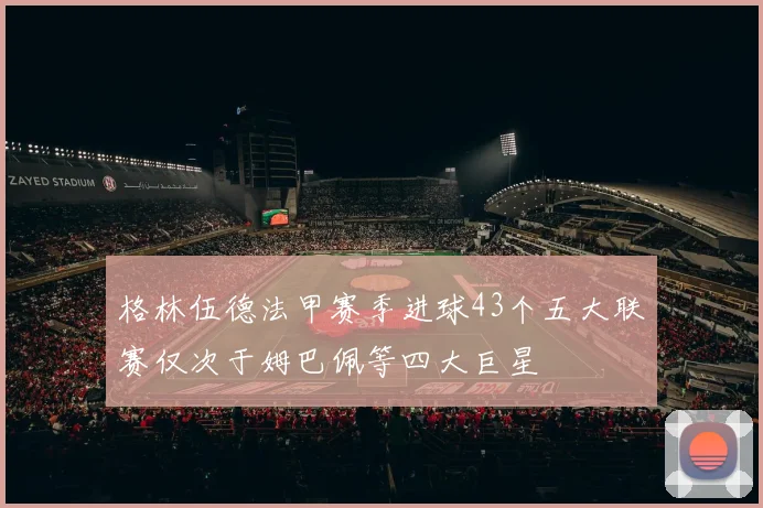 格林伍德法甲赛季进球43个五大联赛仅次于姆巴佩等四大巨星