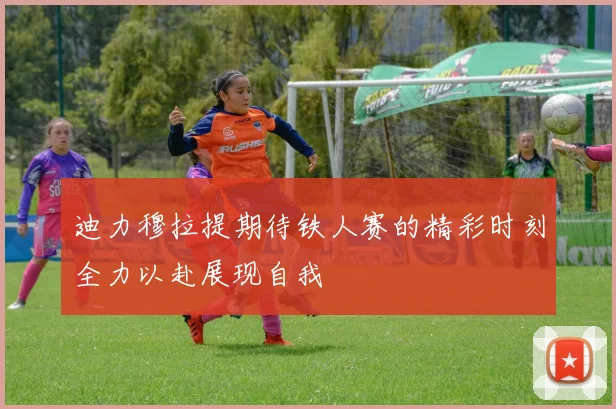 迪力穆拉提期待铁人赛的精彩时刻全力以赴展现自我