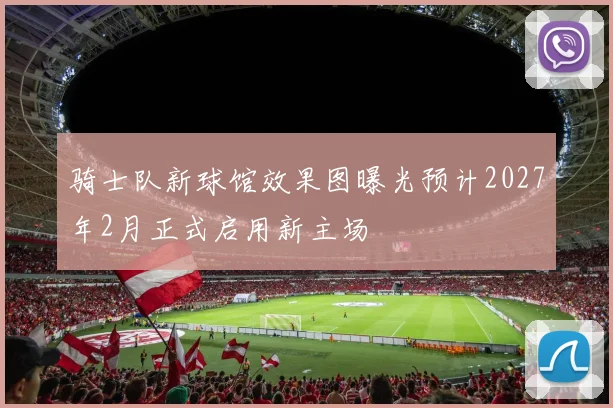 骑士队新球馆效果图曝光预计2027年2月正式启用新主场