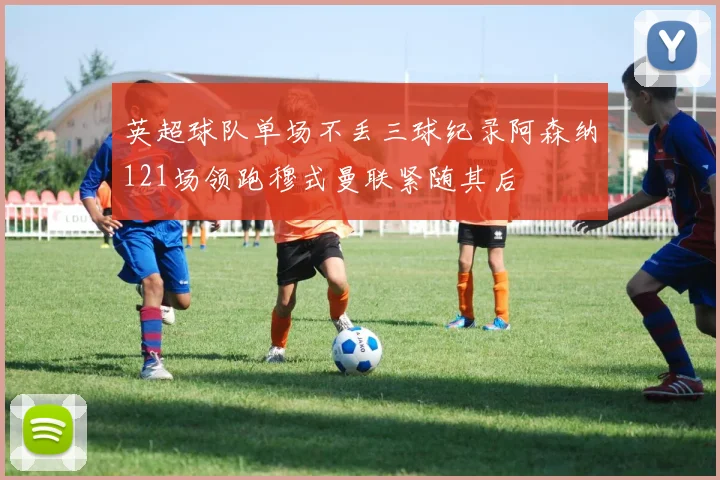 英超球队单场不丢三球纪录阿森纳121场领跑穆式曼联紧随其后