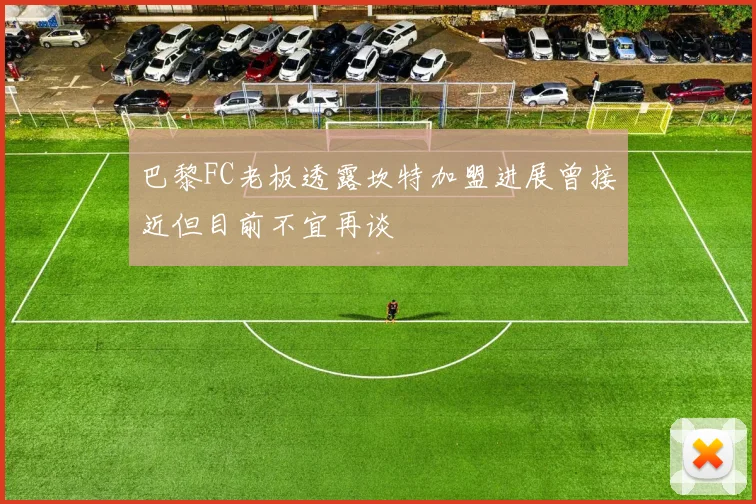 巴黎FC老板透露坎特加盟进展曾接近但目前不宜再谈