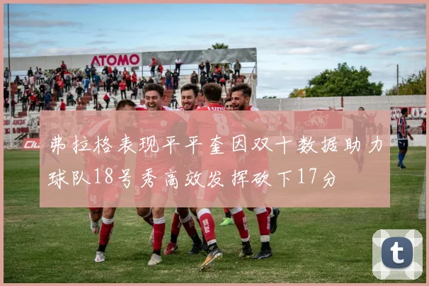 弗拉格表现平平奎因双十数据助力球队18号秀高效发挥砍下17分