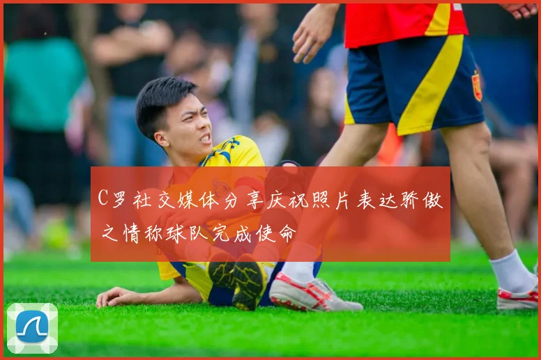 C罗社交媒体分享庆祝照片表达骄傲之情称球队完成使命