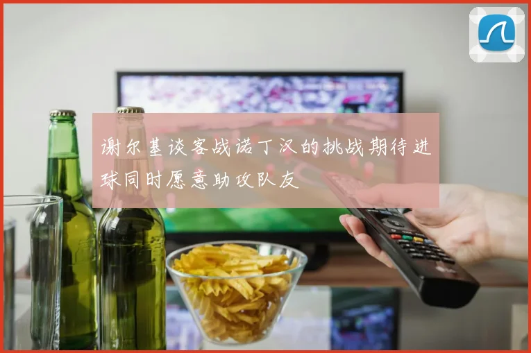 谢尔基谈客战诺丁汉的挑战期待进球同时愿意助攻队友