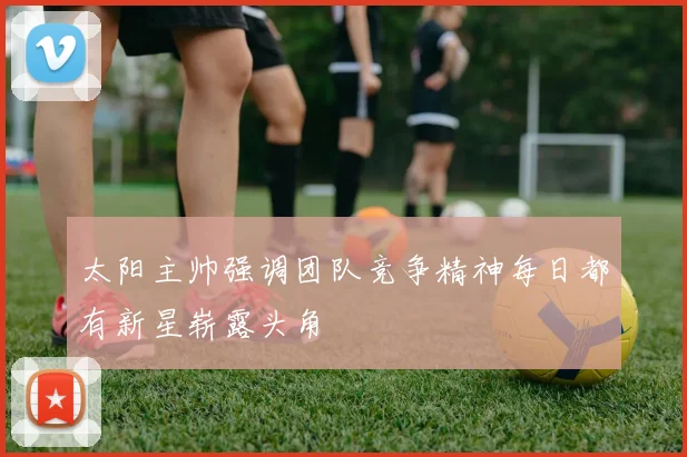 太阳主帅强调团队竞争精神每日都有新星崭露头角