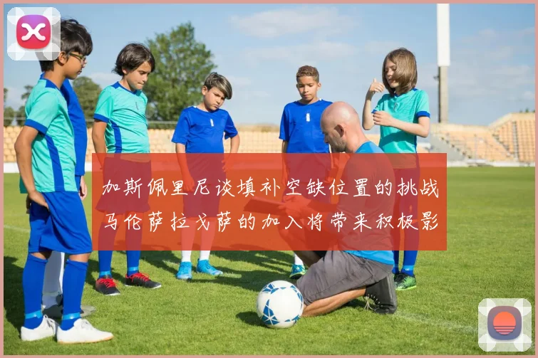加斯佩里尼谈填补空缺位置的挑战马伦萨拉戈萨的加入将带来积极影响