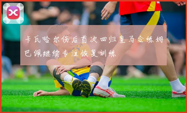 卡瓦哈尔伤后首次回归皇马合练姆巴佩继续专注恢复训练