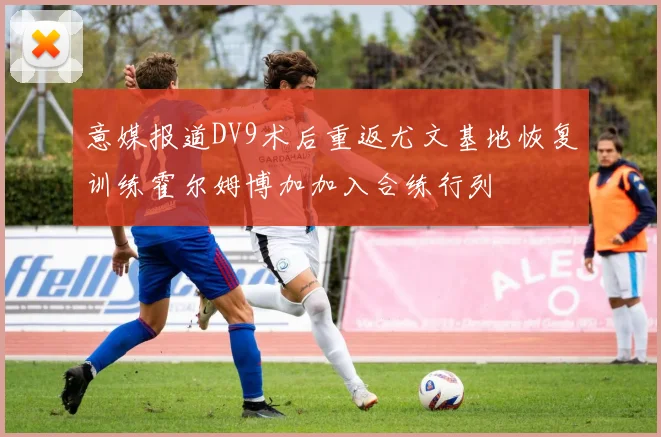 意媒报道DV9术后重返尤文基地恢复训练霍尔姆博加加入合练行列