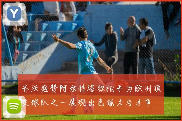 齐沃盛赞阿尔特塔称枪手为欧洲顶尖球队之一展现出色能力与才华