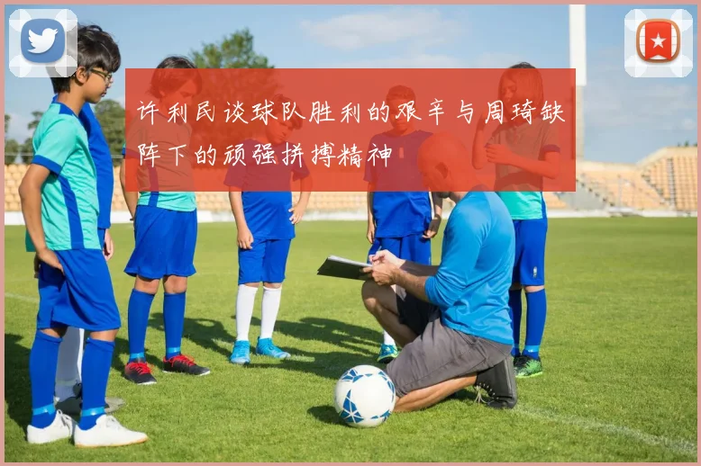 许利民谈球队胜利的艰辛与周琦缺阵下的顽强拼搏精神