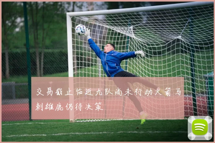 交易截止临近九队尚未行动火箭马刺雄鹿仍待决策