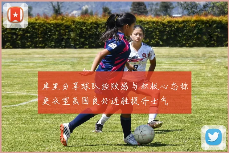 库里分享球队挫败感与积极心态称更衣室氛围良好连胜提升士气