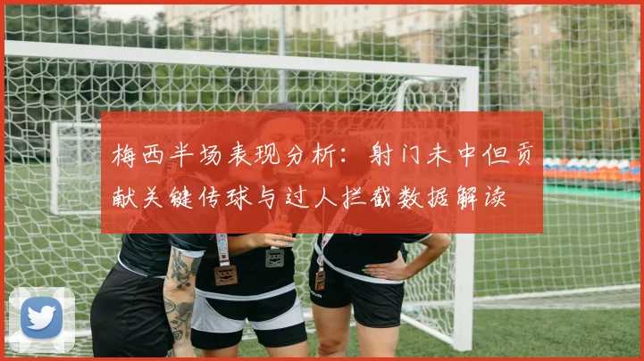 梅西半场表现分析：射门未中但贡献关键传球与过人拦截数据解读