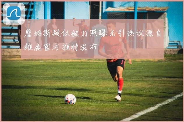 詹姆斯疑似被打照曝光引热议源自雄鹿官方推特发布