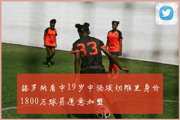 赫罗纳看中19岁中场埃切维里身价1800万球员愿意加盟