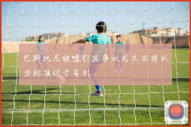 巴斯托尼被嘘引发争议尤文旧将认为标准过于苛刻